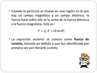 Cuando la partícula se mueve en una región en la que hay un campo magnético y un campo eléctrico, la fuerza total sobre ella es la suma de la fuerza eléctrica y la fuerza magnética. Esto es: La expresión anterior se conoce como  fuerza de Lorentz,  llamada así debido a que fue identificada por primera vez por Hendrik Lorentz. 