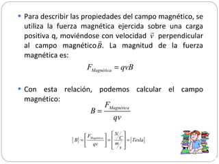 Para describir las propiedades del campo magnético, se utiliza la fuerza magnética ejercida sobre una carga positiva q, moviéndose con velocidad  perpendicular al campo magnético . La magnitud de la fuerza magnética es: Con esta relación, podemos calcular el campo magnético: 