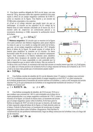 11 Una barra metálica delgada de 50.0 cm de largo, con una
masa de 750 g, descansa sobre dos soportes metálicos (sin estar
sujeta a ellos) en un campo magnético uniforme de 0.450 T,
como se muestra en la figura. Una batería y un resistor de
25.0Ω están conectados a los soportes.
a) ¿Cual es el voltaje máximo que puede tener sin que se
interrumpa el circuito en los soportes? b) El voltaje de la
batería tiene el valor máximo calculado en el inciso (a). Si el
resistor sufre de .improviso un cortocircuito parcial y su
resistencia disminuye a 2.0Ω. encuentre la aceleración inicial
de la barra


12 Balanza magnética. El circuito que se muestra en la figura
sirve para construir una balanza magnética para pesar objetos
La masa m. que se va a medir se cuelga del centro de la barra,
que esta en un campo magnético uniforme de 1.50 T dirigido
hacia el plano de la figura. Se puede ajustar el voltaje de la
batería para modificar la comente en el circuito. La barra
horizontal mide 60 cm de largo es de un material sumamente
ligero. Está conectada a la batería mediante unos alambres
verticales finos incapaces de soportar una tensión apreciable;
todo el peso de la masa suspendida m está sostenido por la
fuerza magnética que se ejerce sobre la barra. Hay un resistor R                                          =
5.0 Ω en serie con la barra; la resistencia del resto del circuito es mucho menor que ésta. a) ¿Cuál punto,
a o b, debe ser el borne positivo de la batería b) Si el voltaje máximo de bornes de la batería es de 175 V
¿Cuál es la masa más grande que el instrumento puede medir?
m = 3.21 kg
13      Una bobina circular de alambre de 8.6 cm de diámetro tiene 15 espiras y conduce una corriente
de 2.7 A. La bobina está en una región donde el campo magnético es de 0.56 T. a) ¿Qué orientación
de la bobina proporciona el momento de torsión máximo en la bobina, y cuál es este momento de torsión
máximo? b) ¿Con qué orientación de la bobina es la magnitud del momento de torsión el 71% del
hallado en el inciso (a)?
a)  τ = 0.132 N ⋅ m.              b)  φ = 45° .

14      Una bobina rectangular de alambre, de 22.0 cm por 35.0 cm y
que conduce una corriente de 1.40 A, está orientada con el plano de su
espira perpendicular a un campo magnético uniforme de 1.50 T, como se
muestra en la figura. a) Calcule la fuerza neta y el momento de torsión
que el campo magnético ejerce sobre la bobina, b) Se hace girar la
bobina un ángulo de 30.0° en torno al eje que se muestra, de modo que
el lado izquierdo salga del plano de la figura y el lado derecho entre en
el plano. Calcule la fuerza neta y el momento de torsión que el campo
magnético ejerce ahora sobre la bobina. (Sugerencia: Para facilitar la
visualización de este problema tridimensional, haga un dibujo minucioso de la bobina vista a lo largo del
eje de rotación)
∑ τ = 8.09 × 10 − 2 N ⋅ m
 