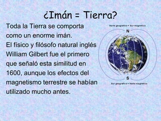 ¿Imán = Tierra?
Toda la Tierra se comporta
como un enorme imán.
El físico y filósofo natural inglés
William Gilbert fue el primero
que señaló esta similitud en
1600, aunque los efectos del
magnetismo terrestre se habían
utilizado mucho antes.
 