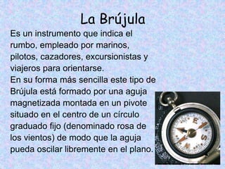 La Brújula
Es un instrumento que indica el
rumbo, empleado por marinos,
pilotos, cazadores, excursionistas y
viajeros para orientarse.
En su forma más sencilla este tipo de
Brújula está formado por una aguja
magnetizada montada en un pivote
situado en el centro de un círculo
graduado fijo (denominado rosa de
los vientos) de modo que la aguja
pueda oscilar libremente en el plano.
 