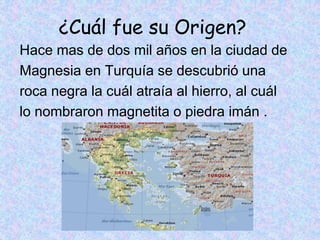 ¿Cuál fue su Origen?
Hace mas de dos mil años en la ciudad de
Magnesia en Turquía se descubrió una
roca negra la cuál atraía al hierro, al cuál
lo nombraron magnetita o piedra imán .
 