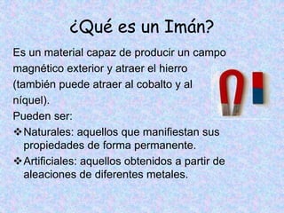 ¿Qué es un Imán?
Es un material capaz de producir un campo
magnético exterior y atraer el hierro
(también puede atraer al cobalto y al
níquel).
Pueden ser:
Naturales: aquellos que manifiestan sus
propiedades de forma permanente.
Artificiales: aquellos obtenidos a partir de
aleaciones de diferentes metales.
 