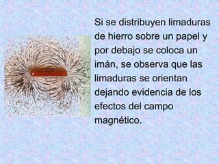 Si se distribuyen limaduras
de hierro sobre un papel y
por debajo se coloca un
imán, se observa que las
limaduras se orientan
dejando evidencia de los
efectos del campo
magnético.
 