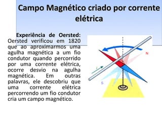 Campo Magnético criado por corrente
                elétrica
    Experiência de Oersted:
Oersted verificou em 1820
que ao aproximarmos uma
agulha magnética a um fio               N
condutor quando percorrido
por uma corrente elétrica,
                                i
ocorre desvio na agulha
magnética.     Em     outras
palavras, ele descobriu que         S
uma      corrente    elétrica
percorrendo um fio condutor
cria um campo magnético.
 
