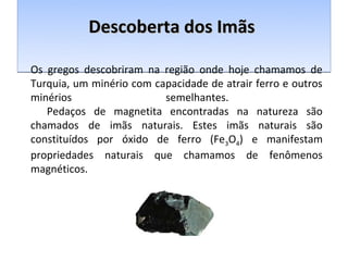 Descoberta dos Imãs

Os gregos descobriram na região onde hoje chamamos de
Turquia, um minério com capacidade de atrair ferro e outros
minérios                  semelhantes.
   Pedaços de magnetita encontradas na natureza são
chamados de imãs naturais. Estes imãs naturais são
constituídos por óxido de ferro (Fe3O4) e manifestam
propriedades naturais que chamamos de fenômenos
magnéticos.
 