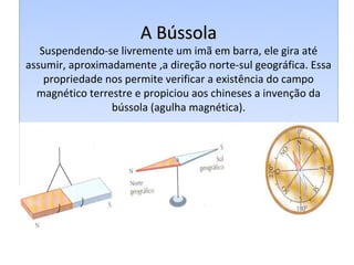 A Bússola
   Suspendendo-se livremente um imã em barra, ele gira até
assumir, aproximadamente ,a direção norte-sul geográfica. Essa
    propriedade nos permite verificar a existência do campo
  magnético terrestre e propiciou aos chineses a invenção da
                 bússola (agulha magnética).
 