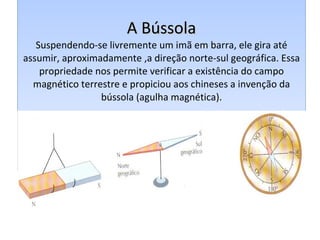 A Bússola Suspendendo-se livremente um imã em barra, ele gira até assumir, aproximadamente ,a direção norte-sul geográfica. Essa propriedade nos permite verificar a existência do campo magnético terrestre e propiciou aos chineses a invenção da bússola (agulha magnética). 