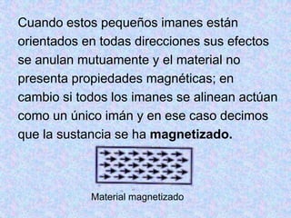 Cuando estos pequeños imanes están
orientados en todas direcciones sus efectos
se anulan mutuamente y el material no
presenta propiedades magnéticas; en
cambio si todos los imanes se alinean actúan
como un único imán y en ese caso decimos
que la sustancia se ha magnetizado.



            Material magnetizado
 