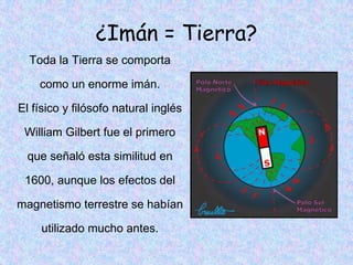 ¿Imán = Tierra?
  Toda la Tierra se comporta

    como un enorme imán.

El físico y filósofo natural inglés

 William Gilbert fue el primero

  que señaló esta similitud en

 1600, aunque los efectos del

magnetismo terrestre se habían

     utilizado mucho antes.
 