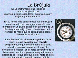La Brújula
        Es un instrumento que indica el
              rumbo, empleado por
  marinos, pilotos, cazadores, excursionistas y
            viajeros para orientarse.

 En su forma más sencilla este tipo de Brújula
    está formado por una aguja magnetizada
montada en un pivote situado en el centro de un
 círculo graduado fijo (denominado rosa de los
  vientos) de modo que la aguja pueda oscilar
             libremente en el plano.

    La brújula señala al norte magnético de la
       tierra, que no coincide con el norte
   geográfico, ya que conoce había explicado
     antes los polos opuestos se atraen y los
similares se repelen, en el norte geográfico de la
 tierra se encuentra el polo sur magnéticamente
hablando por lo que su opuesto (el norte en este
 