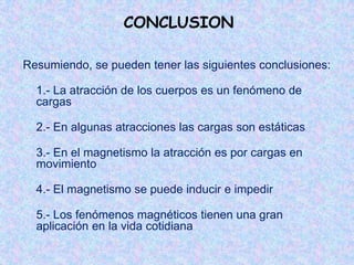 CONCLUSION

Resumiendo, se pueden tener las siguientes conclusiones:

  1.- La atracción de los cuerpos es un fenómeno de
  cargas

  2.- En algunas atracciones las cargas son estáticas

  3.- En el magnetismo la atracción es por cargas en
  movimiento

  4.- El magnetismo se puede inducir e impedir

  5.- Los fenómenos magnéticos tienen una gran
  aplicación en la vida cotidiana
 