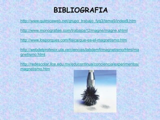 BIBLIOGRAFIA
http://www.quimicaweb.net/grupo_trabajo_fyq3/tema9/index9.htm

http://www.monografias.com/trabajos12/magne/magne.shtml

http://www.losporques.com/fisica/que-es-el-magnetismo.htm

http://webdelprofesor.ula.ve/ciencias/labdemfi/magnetismo/html/ma
gnetismo.html

http://redescolar.ilce.edu.mx/educontinua/conciencia/experimentos/
magnetismo.htm
 