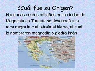 ¿Cuál fue su Origen?
Hace mas de dos mil años en la ciudad de
Magnesia en Turquía se descubrió una
roca negra la cuál atraía al hierro, al cuál
lo nombraron magnetita o piedra imán .
 