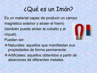 ¿Qué es un Imán?
Es un material capaz de producir un campo
magnético exterior y atraer el hierro
(también puede atraer al cobalto y al
níquel).
Pueden ser:
Naturales: aquellos que manifiestan sus
   propiedades de forma permanente.
Artificiales: aquellos obtenidos a partir de
   aleaciones de diferentes metales.
 