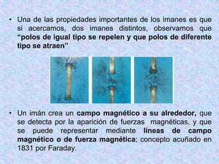 • Una de las propiedades importantes de los imanes es que
  si acercamos, dos imanes distintos, observamos que
  “polos de igual tipo se repelen y que polos de diferente
  tipo se atraen”




• Un imán crea un campo magnético a su alrededor, que
  se detecta por la aparición de fuerzas magnéticas, y que
  se puede representar mediante líneas de campo
  magnético o de fuerza magnética; concepto acuñado en
  1831 por Faraday.
 