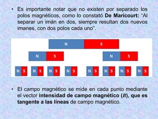 • Es importante notar que no existen por separado los
  polos magnéticos, como lo constató De Maricourt: “Al
  separar un imán en dos, siempre resultan dos nuevos
  imanes, con dos polos cada uno”.




• El campo magnético se mide en cada punto mediante
  el vector intensidad de campo magnético (B), que es
  tangente a las líneas de campo magnético.
 