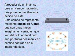 Alrededor de un imán se
crea un campo magnético
que pone de manifiesto la
acción de éste.
Este campo se representa
mediante líneas de fuerza,
que son unas líneas
imaginarias, cerradas, que
van del polo norte al polo
sur, por fuera del imán y en
sentido contrario en el
interior de éste.
 