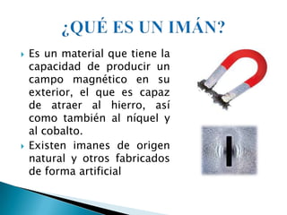    Es un material que tiene la
    capacidad de producir un
    campo magnético en su
    exterior, el que es capaz
    de atraer al hierro, así
    como también al níquel y
    al cobalto.
   Existen imanes de origen
    natural y otros fabricados
    de forma artificial
 