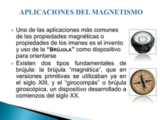    Una de las aplicaciones más comunes
    de las propiedades magnéticas o
    propiedades de los imanes es el invento
    y uso de la “BRÚJULA” como dispositivo
    para orientarse
   Existen dos tipos fundamentales de
    brújula: la brújula “magnética”, que en
    versiones primitivas se utilizaban ya en
    el siglo XIII, y el “girocompás” o brújula
    giroscópica, un dispositivo desarrollado a
    comienzos del siglo XX.
 