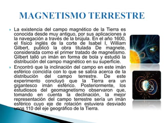    La existencia del campo magnético de la Tierra es
    conocida desde muy antiguo, por sus aplicaciones a
    la navegación a través de la brújula. En el año 1600,
    el físico inglés de la corte de Isabel I, William
    Gilbert, publicó la obra titulada De magnete,
    considerada como el primer tratado de magnetismo.
    Gilbert talló un imán en forma de bola y estudió la
    distribución del campo magnético en su superficie.
   Encontró que la inclinación del campo en este imán
    esférico coincidía con lo que se sabía acerca de la
    distribución del campo terrestre. De este
    experimento concluyó que la Tierra era un
    gigantesco imán esférico. Posteriormente, los
    estudiosos del geomagnetismo observaron que,
    tomando en cuenta la declinación, la mejor
    representación del campo terrestre sería un imán
    esférico cuyo eje de rotación estuviera desviado
    unos 110 del eje geográfico de la Tierra.
 