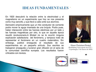 En 1820 descubrió la relación entre la electricidad y el
magnetismo en un experimento que hoy se nos presenta
como muy sencillo, y que llevó a cabo ante sus alumnos.
Demostró empíricamente que un hilo conductor de corriente
podía mover la aguja imantada de una brújula. Podía pues,
haber interacción entre las fuerzas eléctricas por un lado y
las fuerzas magnéticas por otro, lo que en aquella época
resultó revolucionario.A Ørsted no se le ocurrió ninguna
explicación satisfactoria del fenómeno, y tampoco trató de
representar el fenómeno en un cuadro matemático. Sin
embargo, publicó enseguida el resultado de sus
experimentos en un pequeño artículo. Sus escritos se
tradujeron enseguida y tuvieron gran difusión en el seno de
la comunidad científica europea. Los resultados fueron
criticados con dureza.
 