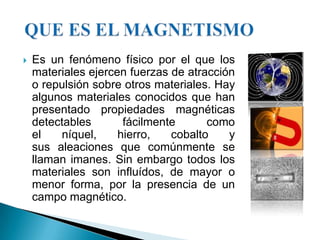    Es un fenómeno físico por el que los
    materiales ejercen fuerzas de atracción
    o repulsión sobre otros materiales. Hay
    algunos materiales conocidos que han
    presentado propiedades magnéticas
    detectables       fácilmente      como
    el   níquel,     hierro,   cobalto    y
    sus aleaciones que comúnmente se
    llaman imanes. Sin embargo todos los
    materiales son influídos, de mayor o
    menor forma, por la presencia de un
    campo magnético.
 