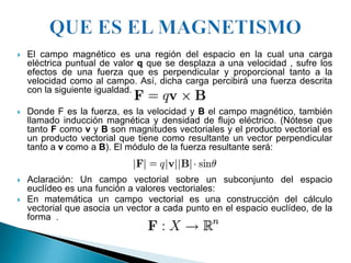    El campo magnético es una región del espacio en la cual una carga
    eléctrica puntual de valor q que se desplaza a una velocidad , sufre los
    efectos de una fuerza que es perpendicular y proporcional tanto a la
    velocidad como al campo. Así, dicha carga percibirá una fuerza descrita
    con la siguiente igualdad.

   Donde F es la fuerza, es la velocidad y B el campo magnético, también
    llamado inducción magnética y densidad de flujo eléctrico. (Nótese que
    tanto F como v y B son magnitudes vectoriales y el producto vectorial es
    un producto vectorial que tiene como resultante un vector perpendicular
    tanto a v como a B). El módulo de la fuerza resultante será:


   Aclaración: Un campo vectorial sobre un subconjunto del espacio
    euclídeo es una función a valores vectoriales:
   En matemática un campo vectorial es una construcción del cálculo
    vectorial que asocia un vector a cada punto en el espacio euclídeo, de la
    forma .
 