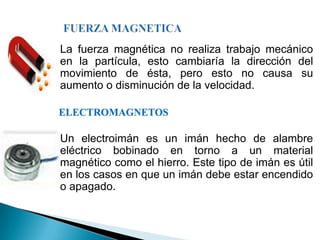    La fuerza magnética no realiza trabajo mecánico
    en la partícula, esto cambiaría la dirección del
    movimiento de ésta, pero esto no causa su
    aumento o disminución de la velocidad.

    ELECTROMAGNETOS

   Un electroimán es un imán hecho de alambre
    eléctrico bobinado en torno a un material
    magnético como el hierro. Este tipo de imán es útil
    en los casos en que un imán debe estar encendido
    o apagado.
 