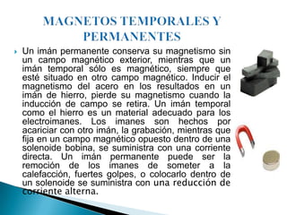    Un imán permanente conserva su magnetismo sin
    un campo magnético exterior, mientras que un
    imán temporal sólo es magnético, siempre que
    esté situado en otro campo magnético. Inducir el
    magnetismo del acero en los resultados en un
    imán de hierro, pierde su magnetismo cuando la
    inducción de campo se retira. Un imán temporal
    como el hierro es un material adecuado para los
    electroimanes. Los imanes son hechos por
    acariciar con otro imán, la grabación, mientras que
    fija en un campo magnético opuesto dentro de una
    solenoide bobina, se suministra con una corriente
    directa. Un imán permanente puede ser la
    remoción de los imanes de someter a la
    calefacción, fuertes golpes, o colocarlo dentro de
    un solenoide se suministra con una reducción de
    corriente alterna.
 