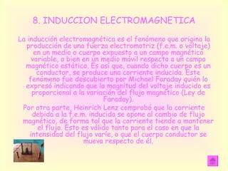8. INDUCCION ELECTROMAGNETICA La inducción electromagnética es el fenómeno que origina la producción de una fuerza electromotriz (f.e.m. o voltaje) en un medio o cuerpo expuesto a un campo magnético variable, o bien en un medio móvil respecto a un campo magnético estático. Es así que, cuando dicho cuerpo es un conductor, se produce una corriente inducida. Este fenómeno fue descubierto por Michael Faraday quién lo expresó indicando que la magnitud del voltaje inducido es proporcional a la variación del flujo magnético (Ley de Faraday). Por otra parte, Heinrich Lenz comprobó que la corriente debida a la f.e.m. inducida se opone al cambio de flujo magnético, de forma tal que la corriente tiende a mantener el flujo. Esto es válido tanto para el caso en que la intensidad del flujo varíe, o que el cuerpo conductor se mueva respecto de él. 