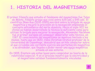 1. HISTORIA DEL MAGNETISMO El primer filosofo que estudio el fenómeno del magnetismo fue Tales de Mileto, filósofo griego que vivió entre 625 adC y 545 adC. El científico Shen Kua (1031-1095) escribió sobre la brújula de aguja magnética y mejoró la precisión en la navegación empleando el concepto astronómico del norte absoluto. Hacia el siglo XII los chinos ya habían desarrollado la técnica lo suficiente como para utilizar la brújula para mejorar la navegación. Alexander Neckham fue el primer europeo en conseguir desarrollar esta técnica, en 1187. El conocimiento del magnetismo se mantuvo limitado a los imanes, hasta que en 1820, Hans Christian Orsted profesor de la Universidad de Copenhage, descubrió que un hilo conductor sobre el que circulaba una corriente ejercía una perturbación magnética a su alrededor, que llegaba a poder mover una aguja magnética situada en ese entorno.  En 1905, Einstein uso estas leyes para comprobar su teoría de la relatividad especial, 4 en el proceso mostró que la electricidad y el magnetismo estaban fundamentalmente vinculadas.  