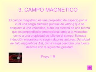 3. CAMPO MAGNETICO El campo magnético es una propiedad de espacio por la cual una carga eléctrica puntual de valor  q  que se desplaza a una velocidad, sufre los efectos de una fuerza que es perpendicular proporcional tanto a la velocidad como a una propiedad de julio en el campo, llamada inducción magnética (o según algunos autores,  Densidad de flujo magnético ). Así, dicha carga percibirá una fuerza descrita con la siguiente igualdad. F=qv * B 