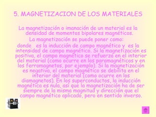 5. MAGNETIZACION DE LOS MATERIALES La magnetización o imanación de un material es la densidad de momentos bipolares magnéticos.  La magnetización se puede poner como:  donde  es la inducción de campo magnético y  es la intensidad de campo magnético. Si la magnetización es positiva, el campo magnético se refuerza en el interior del material (como ocurre en los paramagnéticos y en los ferromagnetos, por ejemplo). Si la magnetización es negativa, el campo magnético se debilita en el interior del material (como ocurre en los diamagnetos). En los superconductos, la inducción magnética es nula, así que la magnetización ha de ser siempre de la misma magnitud y dirección que el campo magnético aplicado, pero en sentido inverso. 