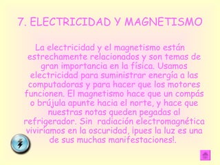 7. ELECTRICIDAD Y MAGNETISMO La electricidad y el magnetismo están estrechamente relacionados y son temas de gran importancia en la física. Usamos electricidad para suministrar energía a las computadoras y para hacer que los motores funcionen. El magnetismo hace que un compás o brújula apunte hacia el norte, y hace que nuestras notas queden pegadas al refrigerador. Sin  radiación electromagnética viviríamos en la oscuridad, ¡pues la luz es una de sus muchas manifestaciones!.  