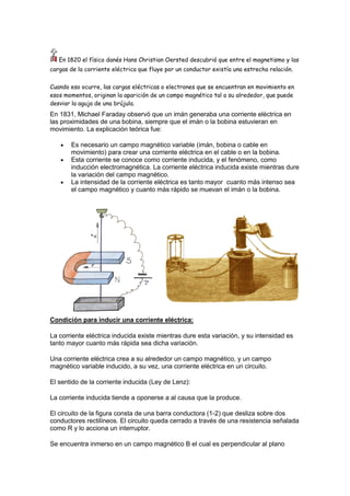 En 1820 el físico danés Hans Christian Oersted descubrió que entre el magnetismo y las
cargas de la corriente eléctrica que fluye por un conductor existía una estrecha relación.
Cuando eso ocurre, las cargas eléctricas o electrones que se encuentran en movimiento en
esos momentos, originan la aparición de un campo magnético tal a su alrededor, que puede
desviar la aguja de una brújula.
En 1831, Michael Faraday observó que un imán generaba una corriente eléctrica en
las proximidades de una bobina, siempre que el imán o la bobina estuvieran en
movimiento. La explicación teórica fue:
Es necesario un campo magnético variable (imán, bobina o cable en
movimiento) para crear una corriente eléctrica en el cable o en la bobina.
Esta corriente se conoce como corriente inducida, y el fenómeno, como
inducción electromagnética. La corriente eléctrica inducida existe mientras dure
la variación del campo magnético.
La intensidad de la corriente eléctrica es tanto mayor cuanto más intenso sea
el campo magnético y cuanto más rápido se muevan el imán o la bobina.
Condición para inducir una corriente eléctrica:
La corriente eléctrica inducida existe mientras dure esta variación, y su intensidad es
tanto mayor cuanto más rápida sea dicha variación.
Una corriente eléctrica crea a su alrededor un campo magnético, y un campo
magnético variable inducido, a su vez, una corriente eléctrica en un circuito.
El sentido de la corriente inducida (Ley de Lenz):
La corriente inducida tiende a oponerse a al causa que la produce.
El circuito de la figura consta de una barra conductora (1-2) que desliza sobre dos
conductores rectilíneos. El circuito queda cerrado a través de una resistencia señalada
como R y lo acciona un interruptor.
Se encuentra inmerso en un campo magnético B el cual es perpendicular al plano
 