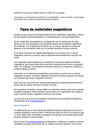 definido por el circuito y dirigido hacia en interior de su pantalla.
Si ponemos en movimiento la varilla con una velocidad v como se indica, en las cargas
que existen en la varilla se producirán fuerzas (Lorentz).
- Tipos de materiales magnéticos
Existen diversos tipos de comportamiento de los materiales magnéticos, siendo
los principales el ferromagnetismo, el diamagnetismo y el paramagnetismo.
En los materiales diamagnéticos, la disposición de los electrones de cada
átomo es tal, que se produce una anulación global de los efectos magnéticos.
Sin embargo, si el material se introduce en un campo inducido, la sustancia
adquiere una imantación débil y en el sentido opuesto al campo inductor.
Si se sitúa una barra de material diamagnético en el interior de un campo
magnético uniforme e intenso, esta se dispone transversalmente respecto de
aquel.
Los materiales paramagnéticos no presentan la anulación global de efectos
magnéticos, por lo que cada átomo que los constituye actúa como un pequeño
imán. Sin embargo, la orientación de dichos imanes es, en general, arbitraria, y
el efecto global se anula.
Asimismo, si el material paramagnético se somete a la acción de un campo
magnético inductor, el campo magnético inducido en dicha sustancia se orienta
en el sentido del campo magnético inductor.
Esto hace que una barra de material paramagnético suspendida libremente en
el seno de un campo inductor se alinee con este.
El magnetismo inducido, aunque débil, es suficiente intenso como para imponer
al efecto magnético. Para comparar los tres tipos de magnetismo se emplea la
razón entre el campo magnético inducido y el inductor.
La rama de la química que estudia las sustancias de propiedades magnéticas
interesantes es la magnetoquímica.
Electromagnetos
Un electroimán es un imán hecho de alambre eléctrico bobinado en torno a un
material magnético como el hierro. Este tipo de imán es útil en los casos en que
un imán debe estar encendido o apagado, por ejemplo, las grandes grúas para
levantar chatarra de automóviles.
Para el caso de corriente eléctrica se desplazan a través de un cable, el campo
resultante se dirige de acuerdo con la "regla de la mano derecha." Si la mano
 