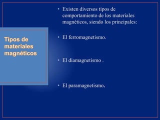 • Existen diversos tipos de
comportamiento de los materiales
magnéticos, siendo los principales:
• El ferromagnetismo.
• El diamagnetismo .
• El paramagnetismo.
 