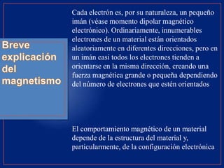 Cada electrón es, por su naturaleza, un pequeño
imán (véase momento dipolar magnético
electrónico). Ordinariamente, innumerables
electrones de un material están orientados
aleatoriamente en diferentes direcciones, pero en
un imán casi todos los electrones tienden a
orientarse en la misma dirección, creando una
fuerza magnética grande o pequeña dependiendo
del número de electrones que estén orientados
El comportamiento magnético de un material
depende de la estructura del material y,
particularmente, de la configuración electrónica
 
