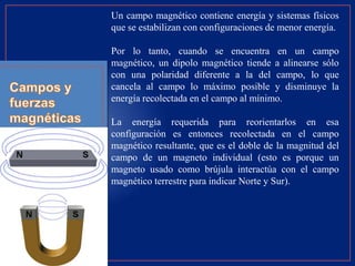 Un campo magnético contiene energía y sistemas físicos
que se estabilizan con configuraciones de menor energía.
Por lo tanto, cuando se encuentra en un campo
magnético, un dipolo magnético tiende a alinearse sólo
con una polaridad diferente a la del campo, lo que
cancela al campo lo máximo posible y disminuye la
energía recolectada en el campo al mínimo.
La energía requerida para reorientarlos en esa
configuración es entonces recolectada en el campo
magnético resultante, que es el doble de la magnitud del
campo de un magneto individual (esto es porque un
magneto usado como brújula interactúa con el campo
magnético terrestre para indicar Norte y Sur).
 