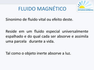 FLUIDO MAGNÉTICO
Sinonimo de fluido vital ou efeito deste.
Reside em um fluido especial universalmente
espalhado e do qual cada ser absorve e assimila
uma parcela durante a vida.
Tal como o objeto inerte absorve a luz.
 