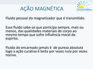 AÇÃO MAGNÉTICA
Fluido pessoal do magnetizador que é transmitido.
Esse fluido sabe-se que participa sempre, mais ou
menos, das qualidades materiais do corpo ao
mesmo tempo que sofre influência moral do
espírito.
Fluido do encarnado jamais é de pureza absoluta
logo a ação curativa é lenta por vezes nula por vezes
nociva.
 