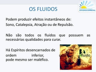 OS FLUIDOS
Podem produzir efeitos instantâneos de:
Sono, Catalepsia, Atração ou de Repulsão.
Não são todos os fluidos que possuem as
necessárias qualidades para curar.
Há Espíritos desencarnados de
ordem inferior, cujo fluido
pode mesmo ser maléfico.
 
