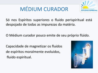 MÉDIUM CURADOR
Só nos Espíritos superiores o fluido perispiritual está
despojado de todas as impurezas da matéria.
O Médium curador pouco emite de seu próprio flúido.
Capacidade de magnetizar os fluidos
de espíritos moralmente evoluidos,
fluido espiritual.
 
