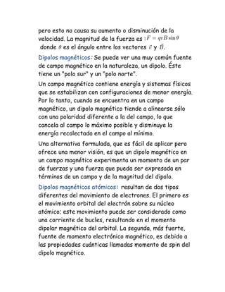 pero esto no causa su aumento o disminución de la
velocidad. La magnitud de la fuerza es :
donde es el ángulo entre los vectores y .
Dipolos magnéticos: Se puede ver una muy común fuente
de campo magnético en la naturaleza, un dipolo. Éste
tiene un "polo sur" y un "polo norte".
Un campo magnético contiene energía y sistemas físicos
que se estabilizan con configuraciones de menor energía.
Por lo tanto, cuando se encuentra en un campo
magnético, un dipolo magnético tiende a alinearse sólo
con una polaridad diferente a la del campo, lo que
cancela al campo lo máximo posible y disminuye la
energía recolectada en el campo al mínimo.
Una alternativa formulada, que es fácil de aplicar pero
ofrece una menor visión, es que un dipolo magnético en
un campo magnético experimenta un momento de un par
de fuerzas y una fuerza que pueda ser expresada en
términos de un campo y de la magnitud del dipolo.
Dipolos magnéticos atómicos: resultan de dos tipos
diferentes del movimiento de electrones. El primero es
el movimiento orbital del electrón sobre su núcleo
atómico; este movimiento puede ser considerado como
una corriente de bucles, resultando en el momento
dipolar magnético del orbital. La segunda, más fuerte,
fuente de momento electrónico magnético, es debido a
las propiedades cuánticas llamadas momento de spin del
dipolo magnético.
 