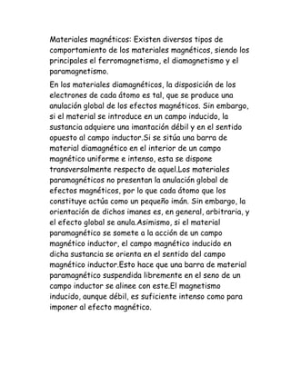 Materiales magnéticos: Existen diversos tipos de
comportamiento de los materiales magnéticos, siendo los
principales el ferromagnetismo, el diamagnetismo y el
paramagnetismo.
En los materiales diamagnéticos, la disposición de los
electrones de cada átomo es tal, que se produce una
anulación global de los efectos magnéticos. Sin embargo,
si el material se introduce en un campo inducido, la
sustancia adquiere una imantación débil y en el sentido
opuesto al campo inductor.Si se sitúa una barra de
material diamagnético en el interior de un campo
magnético uniforme e intenso, esta se dispone
transversalmente respecto de aquel.Los materiales
paramagnéticos no presentan la anulación global de
efectos magnéticos, por lo que cada átomo que los
constituye actúa como un pequeño imán. Sin embargo, la
orientación de dichos imanes es, en general, arbitraria, y
el efecto global se anula.Asimismo, si el material
paramagnético se somete a la acción de un campo
magnético inductor, el campo magnético inducido en
dicha sustancia se orienta en el sentido del campo
magnético inductor.Esto hace que una barra de material
paramagnético suspendida libremente en el seno de un
campo inductor se alinee con este.El magnetismo
inducido, aunque débil, es suficiente intenso como para
imponer al efecto magnético.
 