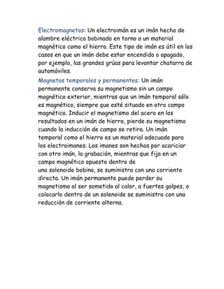 Electromagnetos: Un electroimán es un imán hecho de
alambre eléctrico bobinado en torno a un material
magnético como el hierro. Este tipo de imán es útil en los
casos en que un imán debe estar encendido o apagado,
por ejemplo, las grandes grúas para levantar chatarra de
automóviles.
Magnetos temporales y permanentes: Un imán
permanente conserva su magnetismo sin un campo
magnético exterior, mientras que un imán temporal sólo
es magnético, siempre que esté situado en otro campo
magnético. Inducir el magnetismo del acero en los
resultados en un imán de hierro, pierde su magnetismo
cuando la inducción de campo se retira. Un imán
temporal como el hierro es un material adecuado para
los electroimanes. Los imanes son hechos por acariciar
con otro imán, la grabación, mientras que fija en un
campo magnético opuesto dentro de
una solenoide bobina, se suministra con una corriente
directa. Un imán permanente puede perder su
magnetismo al ser sometido al calor, a fuertes golpes, o
colocarlo dentro de un solenoide se suministra con una
reducción de corriente alterna.
 