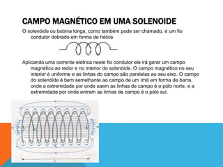 CAMPO MAGNÉTICO EM UMA SOLENOIDE
O solenóide ou bobina longa, como também pode ser chamado, é um fio
condutor dobrado em forma de hélice
Aplicando uma corrente elétrica neste fio condutor ele irá gerar um campo
magnético ao redor e no interior do solenóide. O campo magnético no seu
interior é uniforme e as linhas do campo são paralelas ao seu eixo. O campo
do solenóide é bem semelhante ao campo de um ímã em forma de barra,
onde a extremidade por onde saem as linhas de campo é o pólo norte, e a
extremidade por onde entram as linhas de campo é o pólo sul.
 