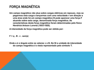 FORÇA MAGNÉTICA
Um campo magnético não atua sobre cargas elétricas em repouso, mas se
pegarmos esta carga e lançarmos com uma velocidade v em direção a
uma área onde há um campo magnético B pode aparecer uma força F
atuando sobre esta carga, denominada força magnética. As
características desta força magnética foram determinadas pelo físico
Hendrick Antoon Lorentz (1853-1920).
A intensidade da força magnética pode ser obtida por:
F = q . B . v . sen(a)
Onde a é o ângulo entre os vetores v e B. No SI a unidade de intensidade
do campo magnético é o tesla representado pelo símbolo T.
 