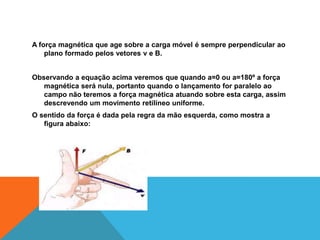 A força magnética que age sobre a carga móvel é sempre perpendicular ao
plano formado pelos vetores v e B.
Observando a equação acima veremos que quando a=0 ou a=180º a força
magnética será nula, portanto quando o lançamento for paralelo ao
campo não teremos a força magnética atuando sobre esta carga, assim
descrevendo um movimento retilíneo uniforme.
O sentido da força é dada pela regra da mão esquerda, como mostra a
figura abaixo:
 